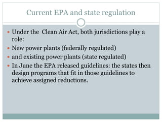 Current EPA and state regulation
 Under the Clean Air Act, both jurisdictions play a
role:
 New power plants (federally regulated)
 and existing power plants (state regulated)
 In June the EPA released guidelines: the states then
design programs that fit in those guidelines to
achieve assigned reductions.
 
