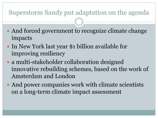 Superstorm Sandy put adaptation on the agenda
 And forced government to recognize climate change
impacts
 In New York last year $1 billion available for
improving resiliency
 a multi-stakeholder collaboration designed
innovative rebuilding schemes, based on the work of
Amsterdam and London
 And power companies work with climate scientists
on a long-term climate impact assessment
 
