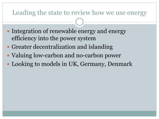 Leading the state to review how we use energy
 Integration of renewable energy and energy
efficiency into the power system
 Greater decentralization and islanding
 Valuing low-carbon and no-carbon power
 Looking to models in UK, Germany, Denmark
 