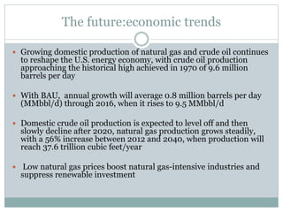 The future:economic trends
 Growing domestic production of natural gas and crude oil continues
to reshape the U.S. energy economy, with crude oil production
approaching the historical high achieved in 1970 of 9.6 million
barrels per day
 With BAU, annual growth will average 0.8 million barrels per day
(MMbbl/d) through 2016, when it rises to 9.5 MMbbl/d
 Domestic crude oil production is expected to level off and then
slowly decline after 2020, natural gas production grows steadily,
with a 56% increase between 2012 and 2040, when production will
reach 37.6 trillion cubic feet/year
 Low natural gas prices boost natural gas-intensive industries and
suppress renewable investment
 