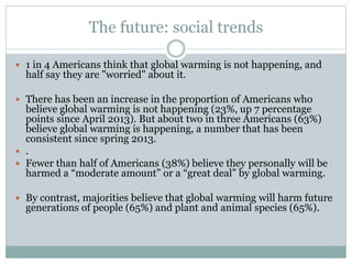 The future: social trends
 1 in 4 Americans think that global warming is not happening, and
half say they are "worried" about it.
 There has been an increase in the proportion of Americans who
believe global warming is not happening (23%, up 7 percentage
points since April 2013). But about two in three Americans (63%)
believe global warming is happening, a number that has been
consistent since spring 2013.
 .
 Fewer than half of Americans (38%) believe they personally will be
harmed a “moderate amount” or a “great deal” by global warming.
 By contrast, majorities believe that global warming will harm future
generations of people (65%) and plant and animal species (65%).
 