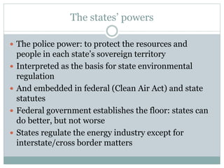 The states’ powers
 The police power: to protect the resources and
people in each state’s sovereign territory
 Interpreted as the basis for state environmental
regulation
 And embedded in federal (Clean Air Act) and state
statutes
 Federal government establishes the floor: states can
do better, but not worse
 States regulate the energy industry except for
interstate/cross border matters
 
