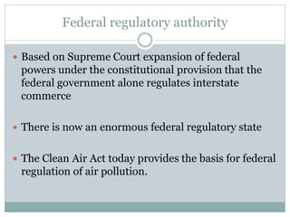 Federal regulatory authority
 Based on Supreme Court expansion of federal
powers under the constitutional provision that the
federal government alone regulates interstate
commerce
 There is now an enormous federal regulatory state
 The Clean Air Act today provides the basis for federal
regulation of air pollution.
 