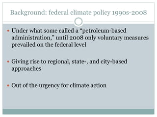 Background: federal climate policy 1990s-2008
 Under what some called a “petroleum-based
administration,” until 2008 only voluntary measures
prevailed on the federal level
 Giving rise to regional, state-, and city-based
approaches
 Out of the urgency for climate action
 