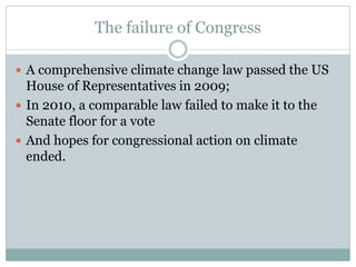 The failure of Congress
 A comprehensive climate change law passed the US
House of Representatives in 2009;
 In 2010, a comparable law failed to make it to the
Senate floor for a vote
 And hopes for congressional action on climate
ended.
 