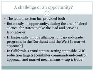 A challenge or an opportunity?
 The federal system has provided both
 But mostly an opportunity, during the era of federal
silence, for states to take the lead and serve as
laboratories
 In historically unique alliances for cap-and-trade
programs in the Northeast and the West [a market
approach]
 In California’s 2006 statute setting statewide GHG
reduction targets [combines command-and-control
approach and market mechanisms – cap & trade]
 