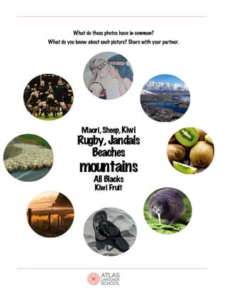  
	
  	
  	
  	
  	
  	
  	
  	
  	
  	
  	
  	
  	
  	
  	
  	
  	
  	
  	
  	
  	
  	
  	
  	
  	
  	
  	
  	
  	
  	
  	
  	
  	
  	
  	
  	
  	
  	
  	
  	
  	
  	
  	
  	
  	
  	
  	
  	
  	
  
What do these photos have in common?
What do you know about each picture? Share with your partner.
Maori,Sheep,Kiwi
Rugby,Jandals
Beaches
mountains
All Blacks
Kiwi Fruit
 