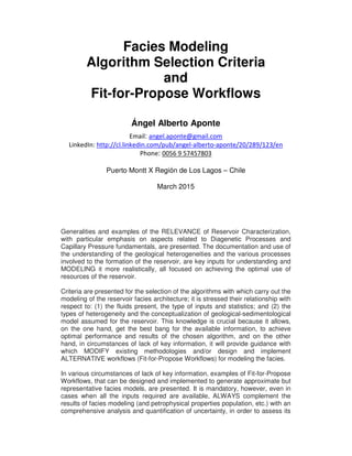 Facies Modeling
Algorithm Selection Criteria
and
Fit-for-Propose Workflows
Ángel Alberto Aponte
Email: angel.aponte@gmail.com
LinkedIn: http://cl.linkedin.com/pub/angel-alberto-aponte/20/289/123/en
Phone: 0056 9 57457803
Puerto Montt X Región de Los Lagos – Chile
March 2015
Generalities and examples of the RELEVANCE of Reservoir Characterization,
with particular emphasis on aspects related to Diagenetic Processes and
Capillary Pressure fundamentals, are presented. The documentation and use of
the understanding of the geological heterogeneities and the various processes
involved to the formation of the reservoir, are key inputs for understanding and
MODELING it more realistically, all focused on achieving the optimal use of
resources of the reservoir.
Criteria are presented for the selection of the algorithms with which carry out the
modeling of the reservoir facies architecture; it is stressed their relationship with
respect to: (1) the fluids present, the type of inputs and statistics; and (2) the
types of heterogeneity and the conceptualization of geological-sedimentological
model assumed for the reservoir. This knowledge is crucial because it allows,
on the one hand, get the best bang for the available information, to achieve
optimal performance and results of the chosen algorithm, and on the other
hand, in circumstances of lack of key information, it will provide guidance with
which MODIFY existing methodologies and/or design and implement
ALTERNATIVE workflows (Fit-for-Propose Workflows) for modeling the facies.
In various circumstances of lack of key information, examples of Fit-for-Propose
Workflows, that can be designed and implemented to generate approximate but
representative facies models, are presented. It is mandatory, however, even in
cases when all the inputs required are available, ALWAYS complement the
results of facies modeling (and petrophysical properties population, etc.) with an
comprehensive analysis and quantification of uncertainty, in order to assess its
 
