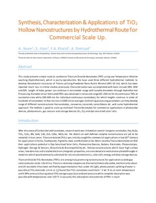 Synthesis,Characterization& Applications of TiO2
HollowNanostructuresby HydrothermalRoutefor
Commercial Scale Up.
A. Ikram1, S. Jilani1, F.A. Khalid1, A. Shehzad2
1Faculty of Materials Science & Engineering, Ghulam Ishaq Khan Institute of Engineering Science & Technology, Topi, KPK, Pakistan, (23404).
2Center for Micro & Nano Devices, Department of Physics, COMSAT Institute of Information & Technology, Islamabad, Pakistan (45000).
Abstract
This study presents simple route to synthesize Titanium Dioxide Nanotubes (TNT) using Low Temperature Alkaline
Leaching (Hydrothermal), which is easily reproducible. We have used three different hydrothermal methods to
develop Nanotubular structures of Titania utilizing Powdered Nano Rutile Mineral (APS 50 nm) which has been
reported much less in similar studies previously. Characterization was accomplished with tools include XRD, SEM
and EDS. Length of tubes grown can continue in micrometer range with tunable diameters through Hydrother mal
Processing.Diameter of our fabricated TNTs was observed in nanoscalerange(65-200 nm for discontinuous TNTs at
nucleation sites while 200-400 nm for individual continuous nanotubes), for which lengths continue in order of
hundreds of nanometers to few microns (>1000 nmon average). Controllingprocessingparameters can help develop
range of different nanostructures likenanotubes, nanowires,nanorods,nanoribbons etc. with same hydrothermal
approach. The method is good to scale up multiwall Titania Nanotubes for commercial applications in photoactive
devices, photosensors, gas sensors and storage devices (H2, O2) and dye sensitized solar cells.
Introduction
After discovery of Carbon derived nanotubes,research work was initiated on several inorganic nanotubes,like,Al2O3,
TiO2, V2O5, BN, GaN, CdS, ZnS, CdSe, MoS2 etc. Yet details on well-defined complex nanostructure are yet to be
revealed in true sense. Titaniumdioxide(TiO2) was initially soughtfor commercial applicationsin late20th Century
for application in Paints,Toothpastes,Pigments,Dyes and Biomaterial etc.More recently Titania Nanomaterialsfind
their applications potential in Dye Sensitized Solar Cells, Photoactive Devices, Battery Electrodes, Photocatalysis,
Hydrogen Storage & Sensors, Bioactivity & Biocompatibility etc. Hollow nanostructures which have high surface
areas,lowdensities and scalableelectronic/magnetic properties;areconsidered arerevolutionary breakthroughs in
materials which would eventually substitute for microscaleelectronics,solarcells,energy and data storage devices.
TitaniumDioxideTiO2 Nanotubes (TNTs) are among truly promisingnanostructures for application aswidegap
semiconductor oxide. Like Silica,Titaniaisrelatively inexpensive,thermally/chemically stable,mechanically robust
and UV excitable.Ithas been verified by experimentation that under UV Light, photocatalytic splittingof water is
possibleatTiO2 electrode. Lim et al.[1] found that TiO2 nanotubes could store ~ 2 wt. % H2 at room temperature
and 6 MPa pressure(losingabout75% storagecapacity atambient pressurewhile complete desorption was
possiblewith temperatures over 150 0C in vacuum); this adsorption characteristic of TNTs is much
 