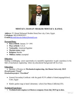 1 | P a g e
MOSTAFA HASSAN SHAKER MOSTAFA KAMAL
Address: 35 Ahmad Mohamed Ibrahim Street,Nasr city, Cairo, Egypt.
Cell phone: 002-01002023071
E-mail:Mostafa-hassan-shaker@hotmail.com
PersonalData:
 Date of Birth: January 31st 1991
 Place ofbirth: U.S.A
 Nationality: American/Egyptian
 Marital status: single
 Religion:Muslim
 Military status: exempted
Objective:
Seeking a challenging career opportunity at a reputable organization to gain experience in the
field of mechanical engineering where my educational background will be of use.
Education:
 Bachelor of Science in Mechanicalengineering, Ain Shams University 2015
Overall grade:“Good”
Graduationproject: “Excellent”
 General SecondaryCertificate with the grade 92.5% atBadr el IslamLanguageSchool,
Cairo, Egypt
 Kinder garden stage at laurel elementary school, San Mateo,California,USA.
Technical Experience:
1. Technicalsales engineeratShoteco company:from July 2015 up to date.
 