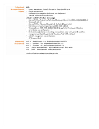 Professional
Accomplishments
& Skills
Skills
 Project Management through all stages of the project life cycle
 Change Management
 Product testing, evaluation, leadership, and deployment
 Training, support and representation
Software and Infrastructure Knowledge
 Microsoft Office, Project, InfoPath, Visual Studio, and SharePoint (2000,2010,2013,&2016)
 Windows 7, 8, & 10
 Microsoft Office (Advanced Excel, Word, OneNote & PowerPoint)
 SQL Database setup, tuning and query (2005, 2008, & 2012)
 Windows Server 2005, 2008, & 2012; IIS (6 & 7), Application Hosting, and Database
server design and configuration
 Strata Software (national media ratings interpretation, order entry, order & workflow
management, and post-buy analysis): TIM, View, Post, PAM, and Qual.
 ASP.NET management and configuration
 OTRS support desk
Community
Involvement
2013-14 - Vice President - J.C. Magill Elementary School PTA
2012-13 - Secretary - J.C. Magill Elementary School PTA
2011-12 - President - R.L. Norton Elementary School PTA
2012 - Coach & Board Member - South Gwinnett Athletic Association
2011 - Coach - South Gwinnett Athletic Association
KidSafe Plus National Background Check Certified
 