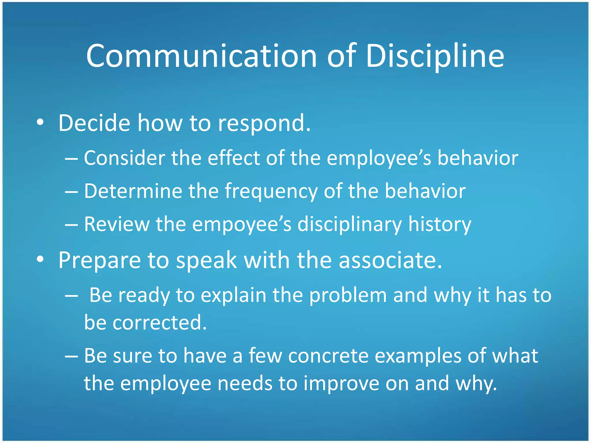 Communication of Discipline
• Decide how to respond.
– Consider the effect of the employee’s behavior
– Determine the frequency of the behavior
– Review the empoyee’s disciplinary history
• Prepare to speak with the associate.
– Be ready to explain the problem and why it has to
be corrected.
– Be sure to have a few concrete examples of what
the employee needs to improve on and why.
 