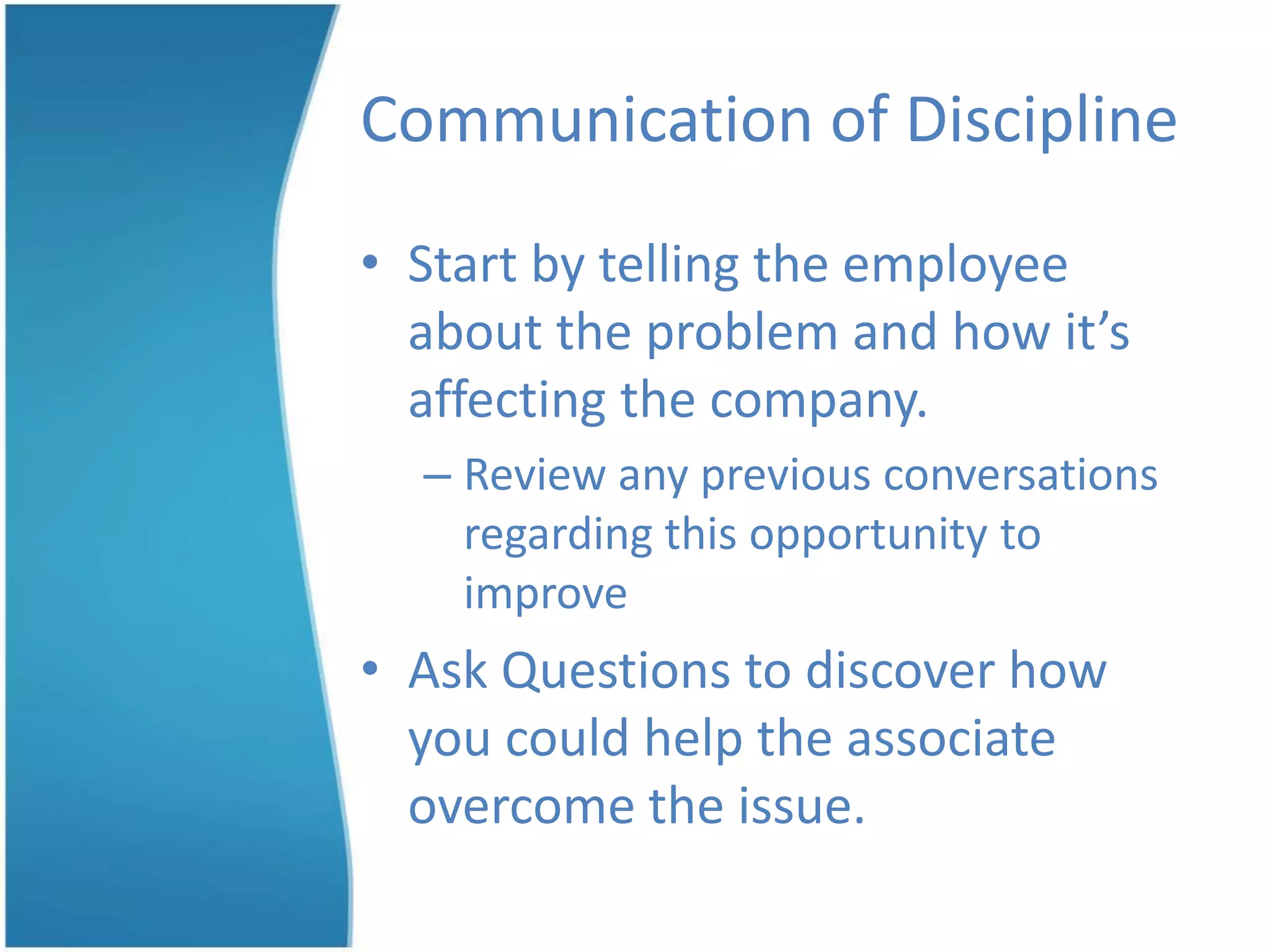 Communication of Discipline
• Start by telling the employee
about the problem and how it’s
affecting the company.
– Review any previous conversations
regarding this opportunity to
improve
• Ask Questions to discover how
you could help the associate
overcome the issue.
 