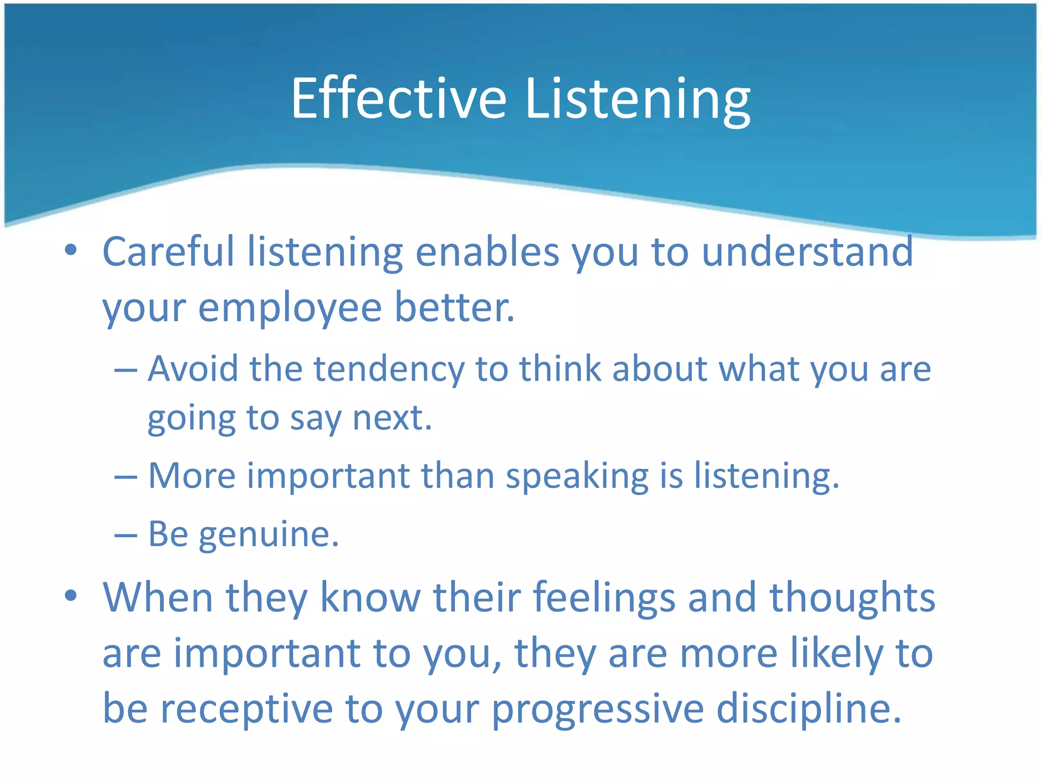Effective Listening
• Careful listening enables you to understand
your employee better.
– Avoid the tendency to think about what you are
going to say next.
– More important than speaking is listening.
– Be genuine.
• When they know their feelings and thoughts
are important to you, they are more likely to
be receptive to your progressive discipline.
 