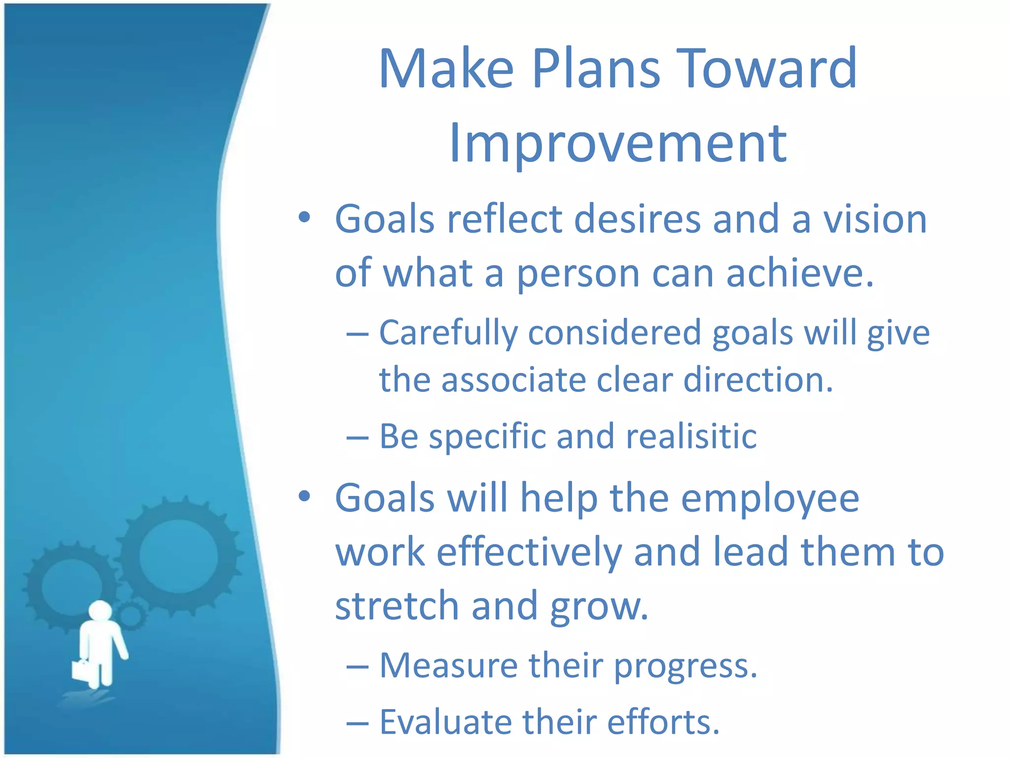 Make Plans Toward
Improvement
• Goals reflect desires and a vision
of what a person can achieve.
– Carefully considered goals will give
the associate clear direction.
– Be specific and realisitic
• Goals will help the employee
work effectively and lead them to
stretch and grow.
– Measure their progress.
– Evaluate their efforts.
 
