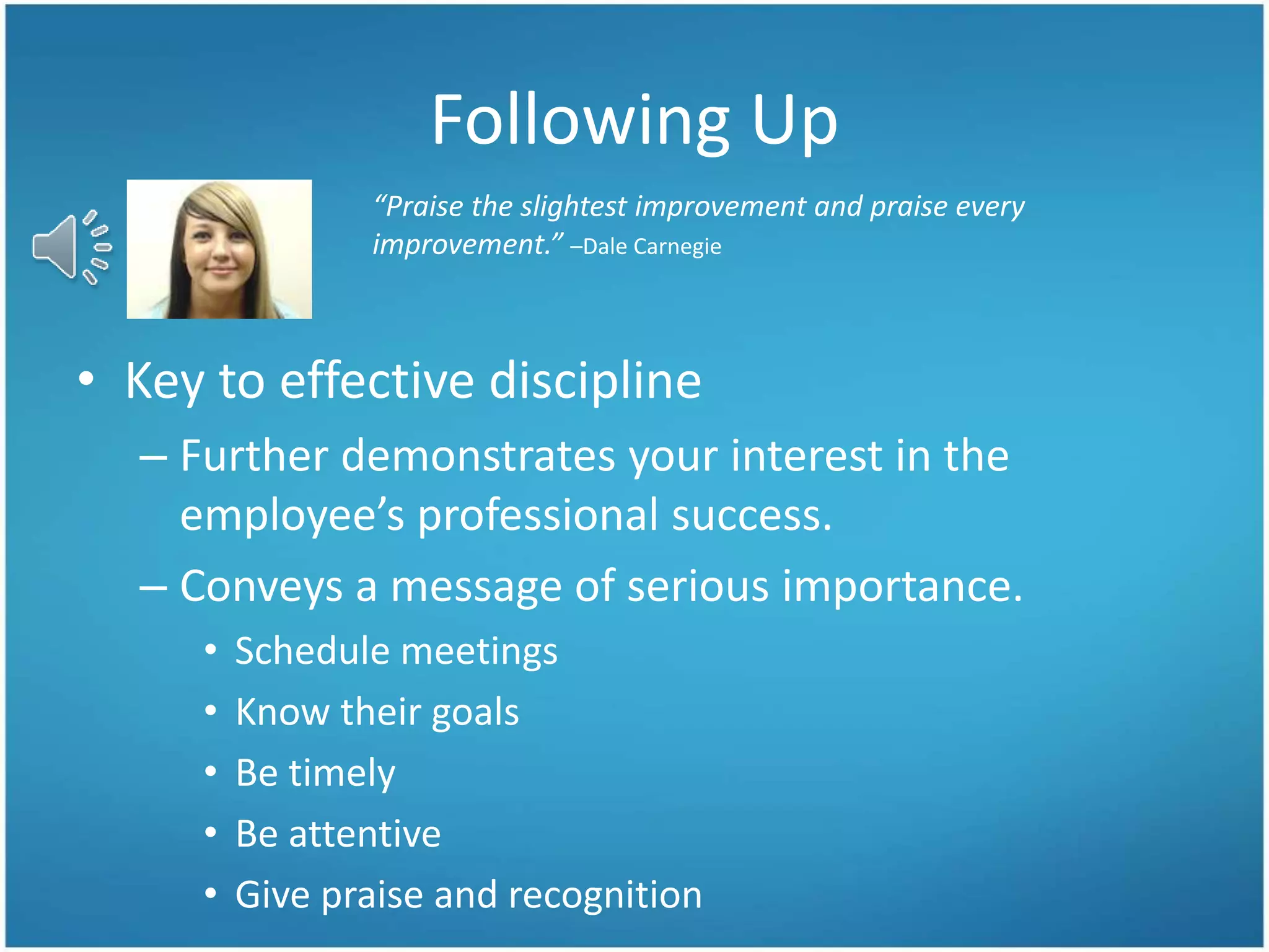 Following Up
• Key to effective discipline
– Further demonstrates your interest in the
employee’s professional success.
– Conveys a message of serious importance.
• Schedule meetings
• Know their goals
• Be timely
• Be attentive
• Give praise and recognition
“Praise the slightest improvement and praise every
improvement.” –Dale Carnegie
 
