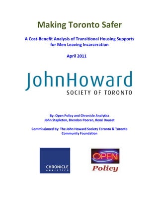 Making Toronto Safer
A Cost-Benefit Analysis of Transitional Housing Supports
for Men Leaving Incarceration
April 2011
By: Open Policy and Chronicle Analytics
John Stapleton, Brendon Pooran, René Doucet
Commissioned by: The John Howard Society Toronto & Toronto
Community Foundation
 