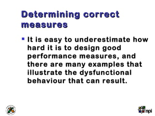 Determining correctDetermining correct
measuresmeasures
 It is easy to underestimate how
hard it is to design good
performance measures, and
there are many examples that
illustrate the dysfunctional
behaviour that can result.
 