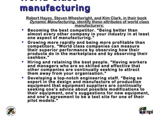 World-classWorld-class
manufacturingmanufacturing
Robert Hayes, Steven Wheelwright, and Kim Clark, in their book
Dynamic Manufacturing, identify these attributes of world class
manufacturers:
 Becoming the best competitor. “Being better than
almost every other company in your industry in at least
one aspect of manufacturing.”
 Growing more rapidly and being more profitable than
competitors. “World class companies can measure
their superior performance by observing how their
products do in the marketplace and by observing their
cashbox.”
 Hiring and retaining the best people. “Having workers
and managers who are so skilled and effective that
other companies are continually seeking to attract
them away from your organisation.”
 Developing a top-notch engineering staff. “Being so
expert in the design and manufacture of production
equipment that equipment suppliers are continually
seeking one’s advice about possible modifications to
their equipment, one’s suggestions for new equipment,
and one’s agreement to be a test site for one of their
pilot models.”
 