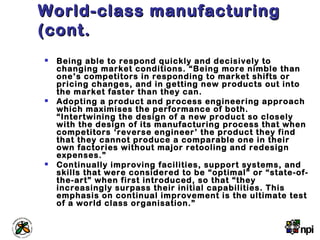 World-class manufacturingWorld-class manufacturing
(cont.(cont.
 Being able to respond quickly and decisively to
changing market conditions. “Being more nimble than
one’s competitors in responding to market shifts or
pricing changes, and in getting new products out into
the market faster than they can.
 Adopting a product and process engineering approach
which maximises the performance of both.
“Intertwining the design of a new product so closely
with the design of its manufacturing process that when
competitors ‘reverse engineer’ the product they find
that they cannot produce a comparable one in their
own factories without major retooling and redesign
expenses.”
 Continually improving facilities, support systems, and
skills that were considered to be “optimal” or “state-of-
the-art” when first introduced, so that “they
increasingly surpass their initial capabilities. This
emphasis on continual improvement is the ultimate test
of a world class organisation.”
 