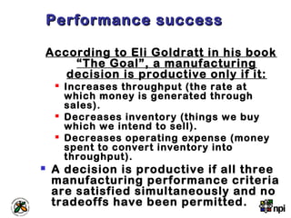 Performance successPerformance success
According to Eli Goldratt in his book
“The Goal”, a manufacturing
decision is productive only if it:
 Increases throughput (the rate at
which money is generated through
sales).
 Decreases inventory (things we buy
which we intend to sell).
 Decreases operating expense (money
spent to convert inventory into
throughput).
 A decision is productive if all three
manufacturing performance criteria
are satisfied simultaneously and no
tradeoffs have been permitted.
 
