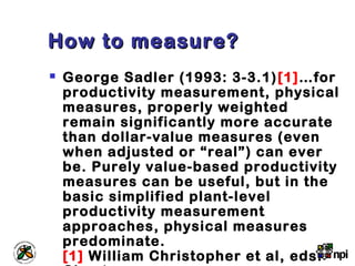 How to measure?How to measure?
 George Sadler (1993: 3-3.1)[1]…for
productivity measurement, physical
measures, properly weighted
remain significantly more accurate
than dollar-value measures (even
when adjusted or “real”) can ever
be. Purely value-based productivity
measures can be useful, but in the
basic simplified plant-level
productivity measurement
approaches, physical measures
predominate.
[1] William Christopher et al, eds.
 