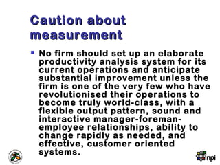Caution aboutCaution about
measurementmeasurement
 No firm should set up an elaborate
productivity analysis system for its
current operations and anticipate
substantial improvement unless the
firm is one of the very few who have
revolutionised their operations to
become truly world-class, with a
flexible output pattern, sound and
interactive manager-foreman-
employee relationships, ability to
change rapidly as needed, and
effective, customer oriented
systems.
 