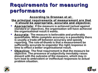 Requirements for measuringRequirements for measuring
performanceperformance
According to Drennan et al:
the principal requirements of measurement are that
it should be appropriate, accurate and objective:
 Appropriate: If the measure is achieved (actual against
standard or objective), the organisation will have achieved
the organisational result it wants.
 Accurate: The measure is believable and preferably
quantifiable. While complete accuracy is a possibility there
is usually a trade-off between accuracy and speedy
reporting. The rule-of-thumb is that a measurement be
sufficiently accurate to engender the right response in
time to effect a better organisational result.
 Objective: The final requirement is that the measure be
objective. The presence of subjectivity inevitably raises
dissent with the outcome of the measure, which may in
turn lead to ambivalent or ineffectual responses to actual
problem situation.
 