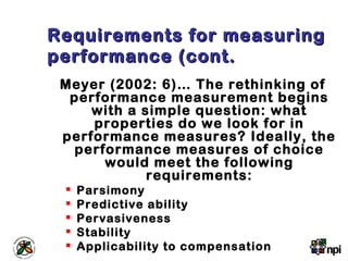 Requirements for measuringRequirements for measuring
performance (cont.performance (cont.
Meyer (2002: 6)… The rethinking of
performance measurement begins
with a simple question: what
properties do we look for in
performance measures? Ideally, the
performance measures of choice
would meet the following
requirements:
 Parsimony
 Predictive ability
 Pervasiveness
 Stability
 Applicability to compensation
 