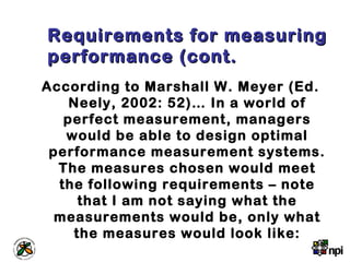 Requirements for measuringRequirements for measuring
performance (cont.performance (cont.
According to Marshall W. Meyer (Ed.
Neely, 2002: 52)… In a world of
perfect measurement, managers
would be able to design optimal
performance measurement systems.
The measures chosen would meet
the following requirements – note
that I am not saying what the
measurements would be, only what
the measures would look like:
 