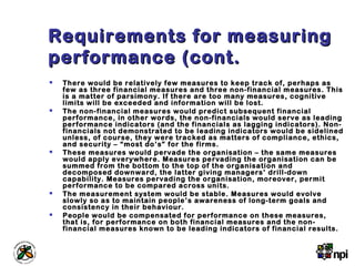 Requirements for measuringRequirements for measuring
performance (cont.performance (cont.
 There would be relatively few measures to keep track of, perhaps as
few as three financial measures and three non-financial measures. This
is a matter of parsimony. If there are too many measures, cognitive
limits will be exceeded and information will be lost.
 The non-financial measures would predict subsequent financial
performance, in other words, the non-financials would serve as leading
performance indicators (and the financials as lagging indicators). Non-
financials not demonstrated to be leading indicators would be sidelined
unless, of course, they were tracked as matters of compliance, ethics,
and security – “most do’s” for the firms.
 These measures would pervade the organisation – the same measures
would apply everywhere. Measures pervading the organisation can be
summed from the bottom to the top of the organisation and
decomposed downward, the latter giving managers’ drill-down
capability. Measures pervading the organisation, moreover, permit
performance to be compared across units.
 The measurement system would be stable. Measures would evolve
slowly so as to maintain people’s awareness of long-term goals and
consistency in their behaviour.
 People would be compensated for performance on these measures,
that is, for performance on both financial measures and the non-
financial measures known to be leading indicators of financial results.
 