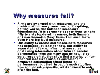 Why measures fail?Why measures fail?
 Firms are swamped with measures, and the
problem of too many measures is, if anything,
getting worse, the balanced scorecard
withstanding. It is commonplace for firms to have
fifty to sixty top-level measures, both financial
and non-financial. Many firms, I am sure, have
even more top level measures.
 Our ability to create and disseminate measures
has outpaced, at least for now, our ability to
separate the few non-financial measures
containing information about future financial
performance from the many that do not. To be
sure, research studies show that a myriad of non-
financial measures such as customer and
employee satisfaction affect financial
performance, but their impact is modest, often
firm and industry-specific, ad discoverable only
after the fact.
 