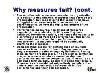 Why measures fail? (cont.Why measures fail? (cont.
 Few non-financial measures pervade the organisation.
It is easier to find financial measures that pervade the
organisation, but keep in mind that many firms have
struggled unsuccessively to drive measures of
shareholder value from the top to the bottom of the
organisation.
 Performance measures, non-financial measures
especially, never stand still. With use they lose
variance, sometimes rapidly, and hence the capacity to
discriminate good from bad performance. This is the
use-it-and-lose-it principle in performance
measurement. Managers respond by continually
shuffling the measures.
 Compensating people for performance on multiple
measures is extremely difficult. Paying people on a
single measure creates enough dysfunctions. Paying
them on many creates more. The problem is combining
dissimilar measures into an overall evaluation of
performance and hence compensation. If measures are
combined formulaically, people will game the formula.
If measures are combined subjectively, people will not
understand the connection between measured
performance and their compensation.
 