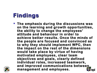 FindingsFindings
 The emphasis during the discussions was
on the learning and growth opportunities,
the ability to change the employees’
attitude and behaviour in order to
achieve better results. Once the minds of
the people are focused and convinced as
to why they should implement WPC, then
the impact on the rest of the dimensions
would take place by virtue of having
motivated employees, clear team
objectives and goals, clearly defined
individual roles, increased teamwork,
and improved communications between
management and employees.
 
