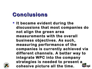 ConclusionsConclusions
 It became evident during the
discussions that most companies do
not align the green area
measurements with the overall
business objectives. As such,
measuring performance of the
companies is currently achieved via
different channels. A better way to
integrate WPC into the company
strategies is needed to present a
cohesive picture all the time.
 