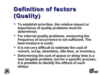 Definition of factorsDefinition of factors
(Quality)(Quality)
 To establish priorities, the relative impact or
importance of quality problems must be
determined.
 For internal quality problems, measuring the
frequency of occurrence is not sufficient. The
best measure is costs.
 It is not very difficult to estimate the cost of
rework, scrap, downtime, idle time, or inventory.
 Determining the cost of queue or delay time is a
less tangible problem, but for a specific process,
it is possible to identify the effects of such
delays.
 