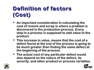 Definition of factorsDefinition of factors
(Cost)(Cost)
 An important consideration in calculating the
cost of rework and scrap is where a problem is
discovered in the production process. Every
step in a process is supposed to add value to the
product.
 This increase in value, means that the cost of a
defect found at the end of the process is going to
be much greater than finding the same defect at
the beginning of the process.
 The actual cost of any particular defect would
also depend on the nature of the defect, its
severity, and other product or process variables.
 