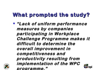 What prompted the study?What prompted the study?
 “Lack of uniform performance
measures by companies
participating in Workplace
Challenge Programme makes it
difficult to determine the
overall improvement in
competitiveness and
productivity resulting from
implementation of the WPC
programme.”
 