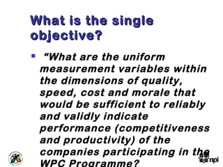 What is the singleWhat is the single
objective?objective?
 “What are the uniform
measurement variables within
the dimensions of quality,
speed, cost and morale that
would be sufficient to reliably
and validly indicate
performance (competitiveness
and productivity) of the
companies participating in the
WPC Programme?
 