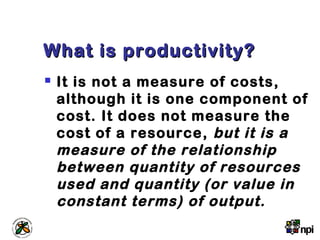 What is productivity?What is productivity?
 It is not a measure of costs,
although it is one component of
cost. It does not measure the
cost of a resource, but it is a
measure of the relationship
between quantity of resources
used and quantity (or value in
constant terms) of output.
 