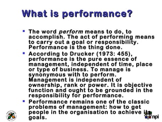 What is performance?What is performance?
 The word perform means to do, to
accomplish. The act of performing means
to carry out a goal or responsibility.
Performance is the thing done.
 According to Drucker (1973: 455),
performance is the pure essence of
management, independent of time, place
or type of business. To manage is
synonymous with to perform.
Management is independent of
ownership, rank or power. It is objective
function and ought to be grounded in the
responsibility for performance.
 Performance remains one of the classic
problems of management: how to get
people in the organisation to achieve its
goals.
 
