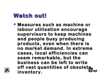 Watch out!Watch out!
 Measures such as machine or
labour utilisation encourage
supervisors to keep machines
and people busy producing
products, even when there is
no market demand. In extreme
cases, local efficiencies can
seem remarkable, but the
business can be left to write
off vast quantities of obsolete
inventory.
 