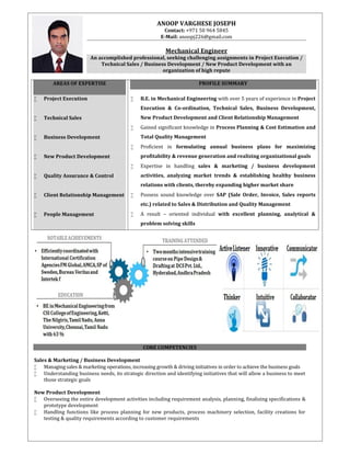 ANOOP VARGHESE JOSEPH
Contact: +971 50 964 5845
E-Mail: anoopj226@gmail.com
Mechanical Engineer
An accomplished professional, seeking challenging assignments in Project Execution /
Technical Sales / Business Development / New Product Development with an
organization of high repute
AREAS OF EXPERTISE
 Project Execution
 Technical Sales
 Business Development
 New Product Development
 Quality Assurance & Control
 Client Relationship Management
 People Management
PROFILE SUMMARY
 B.E. in Mechanical Engineering with over 5 years of experience in Project
Execution & Co-ordination, Technical Sales, Business Development,
New Product Development and Client Relationship Management
 Gained significant knowledge in Process Planning & Cost Estimation and
Total Quality Management
 Proficient in formulating annual business plans for maximizing
profitability & revenue generation and realizing organizational goals
 Expertise in handling sales & marketing / business development
activities, analyzing market trends & establishing healthy business
relations with clients, thereby expanding higher market share
 Possess sound knowledge over SAP (Sale Order, Invoice, Sales reports
etc.) related to Sales & Distribution and Quality Management
 A result – oriented individual with excellent planning, analytical &
problem solving skills
CORE COMPETENCIES
Sales & Marketing / Business Development
 Managing sales & marketing operations, increasing growth & driving initiatives in order to achieve the business goals
 Understanding business needs, its strategic direction and identifying initiatives that will allow a business to meet
those strategic goals
New Product Development
 Overseeing the entire development activities including requirement analysis, planning, finalizing specifications &
prototype development
 Handling functions like process planning for new products, process machinery selection, facility creations for
testing & quality requirements according to customer requirements
 