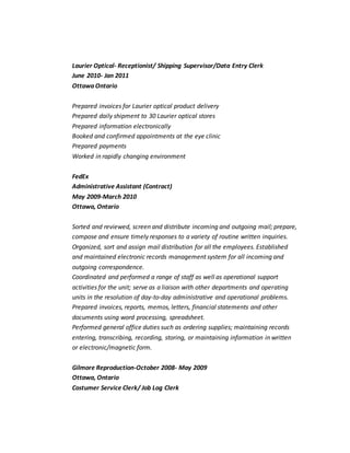 Laurier Optical- Receptionist/ Shipping Supervisor/Data Entry Clerk
June 2010- Jan 2011
Ottawa Ontario
Prepared invoices for Laurier optical product delivery
Prepared daily shipment to 30 Laurier optical stores
Prepared information electronically
Booked and confirmed appointments at the eye clinic
Prepared payments
Worked in rapidly changing environment
FedEx
Administrative Assistant (Contract)
May 2009-March 2010
Ottawa, Ontario
Sorted and reviewed, screen and distribute incoming and outgoing mail; prepare,
compose and ensure timely responses to a variety of routine written inquiries.
Organized, sort and assign mail distribution for all the employees. Established
and maintained electronic records management system for all incoming and
outgoing correspondence.
Coordinated and performed a range of staff as well as operational support
activities for the unit; serve as a liaison with other departments and operating
units in the resolution of day-to-day administrative and operational problems.
Prepared invoices, reports, memos, letters, financial statements and other
documents using word processing, spreadsheet.
Performed general office duties such as ordering supplies; maintaining records
entering, transcribing, recording, storing, or maintaining information in written
or electronic/magnetic form.
Gilmore Reproduction-October 2008- May 2009
Ottawa, Ontario
Costumer Service Clerk/ Job Log Clerk
 