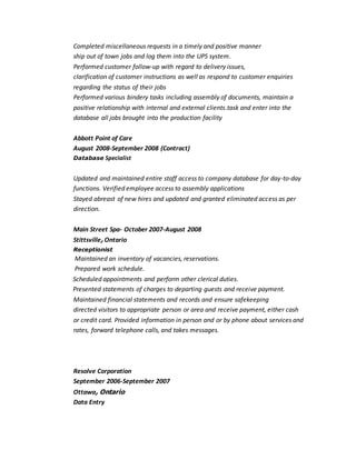 Completed miscellaneous requests in a timely and positive manner
ship out of town jobs and log them into the UPS system.
Performed customer follow-up with regard to delivery issues,
clarification of customer instructions as well as respond to customer enquiries
regarding the status of their jobs
Performed various bindery tasks including assembly of documents, maintain a
positive relationship with internal and external clients.task and enter into the
database all jobs brought into the production facility
Abbott Point of Care
August 2008-September 2008 (Contract)
Database Specialist
Updated and maintained entire staff access to company database for day-to-day
functions. Verified employee access to assembly applications
Stayed abreast of new hires and updated and granted eliminated access as per
direction.
Main Street Spa- October 2007-August 2008
Stittsville, Ontario
Receptionist
Maintained an inventory of vacancies, reservations.
Prepared work schedule.
Scheduled appointments and perform other clerical duties.
Presented statements of charges to departing guests and receive payment.
Maintained financial statements and records and ensure safekeeping
directed visitors to appropriate person or area and receive payment, either cash
or credit card. Provided information in person and or by phone about services and
rates, forward telephone calls, and takes messages.
Resolve Corporation
September 2006-September 2007
Ottawa, Ontario
Data Entry
 