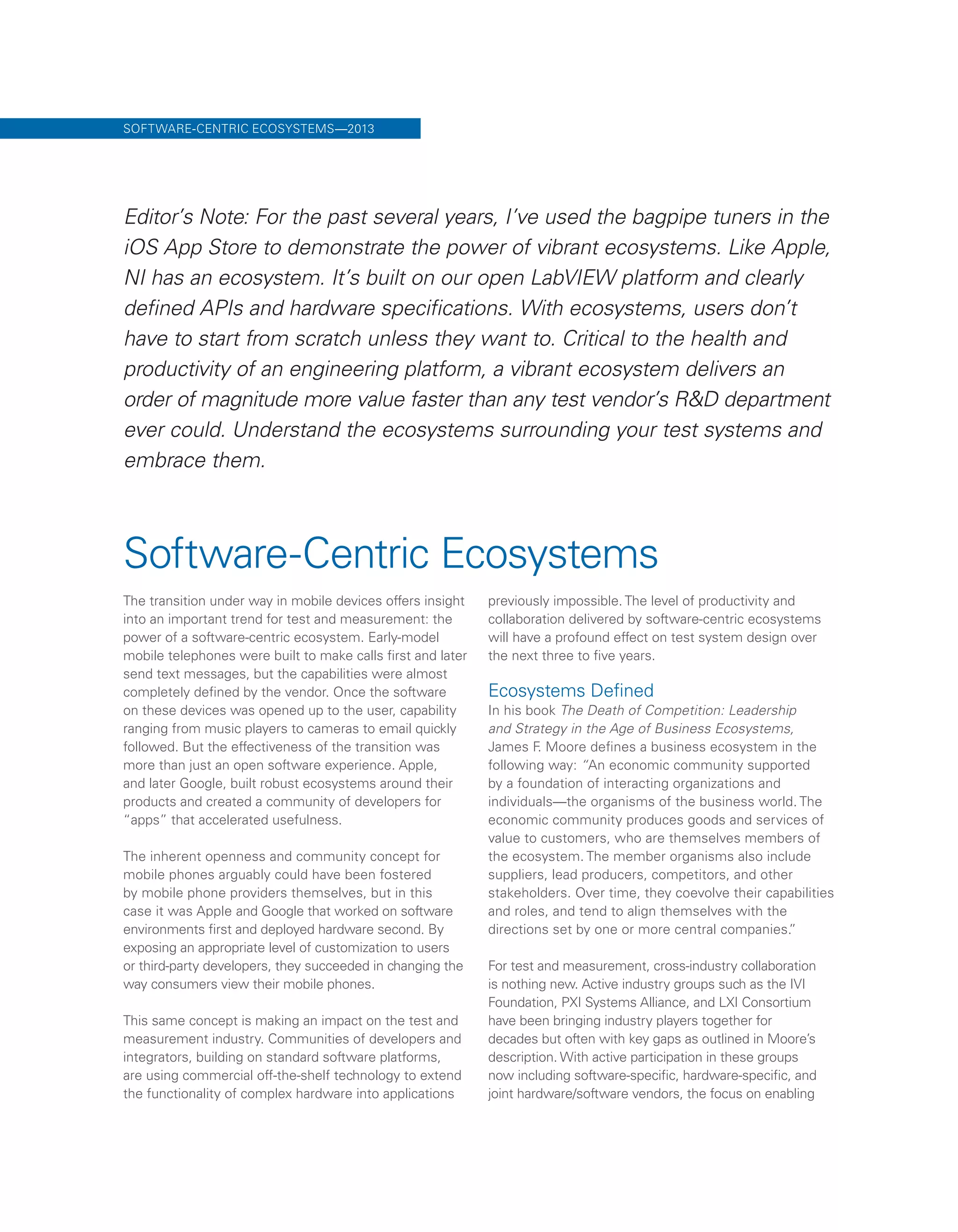 Software-Centric Ecosystems
The transition under way in mobile devices offers insight
into an important trend for test and measurement: the
power of a software-centric ecosystem. Early-model
mobile telephones were built to make calls first and later
send text messages, but the capabilities were almost
completely defined by the vendor. Once the software
on these devices was opened up to the user, capability
ranging from music players to cameras to email quickly
followed. But the effectiveness of the transition was
more than just an open software experience. Apple,
and later Google, built robust ecosystems around their
products and created a community of developers for
“apps” that accelerated usefulness.
The inherent openness and community concept for
mobile phones arguably could have been fostered
by mobile phone providers themselves, but in this
case it was Apple and Google that worked on software
environments first and deployed hardware second. By
exposing an appropriate level of customization to users
or third-party developers, they succeeded in changing the
way consumers view their mobile phones.
This same concept is making an impact on the test and
measurement industry. Communities of developers and
integrators, building on standard software platforms,
are using commercial off-the-shelf technology to extend
the functionality of complex hardware into applications
previously impossible. The level of productivity and
collaboration delivered by software-centric ecosystems
will have a profound effect on test system design over
the next three to five years.
Ecosystems Defined
In his book The Death of Competition: Leadership
and Strategy in the Age of Business Ecosystems,
James F. Moore defines a business ecosystem in the
following way: “An economic community supported
by a foundation of interacting organizations and
individuals—the organisms of the business world. The
economic community produces goods and services of
value to customers, who are themselves members of
the ecosystem. The member organisms also include
suppliers, lead producers, competitors, and other
stakeholders. Over time, they coevolve their capabilities
and roles, and tend to align themselves with the
directions set by one or more central companies.”
For test and measurement, cross-industry collaboration
is nothing new. Active industry groups such as the IVI
Foundation, PXI Systems Alliance, and LXI Consortium
have been bringing industry players together for
decades but often with key gaps as outlined in Moore’s
description. With active participation in these groups
now including software-specific, hardware-specific, and
joint hardware/software vendors, the focus on enabling
SOFTWARE-CENTRIC ECOSYSTEMS—2013
Editor’s Note: For the past several years, I’ve used the bagpipe tuners in the
iOS App Store to demonstrate the power of vibrant ecosystems. Like Apple,
NI has an ecosystem. It’s built on our open LabVIEW platform and clearly
defined APIs and hardware specifications. With ecosystems, users don’t
have to start from scratch unless they want to. Critical to the health and
productivity of an engineering platform, a vibrant ecosystem delivers an
order of magnitude more value faster than any test vendor’s R&D department
ever could. Understand the ecosystems surrounding your test systems and
embrace them.
 