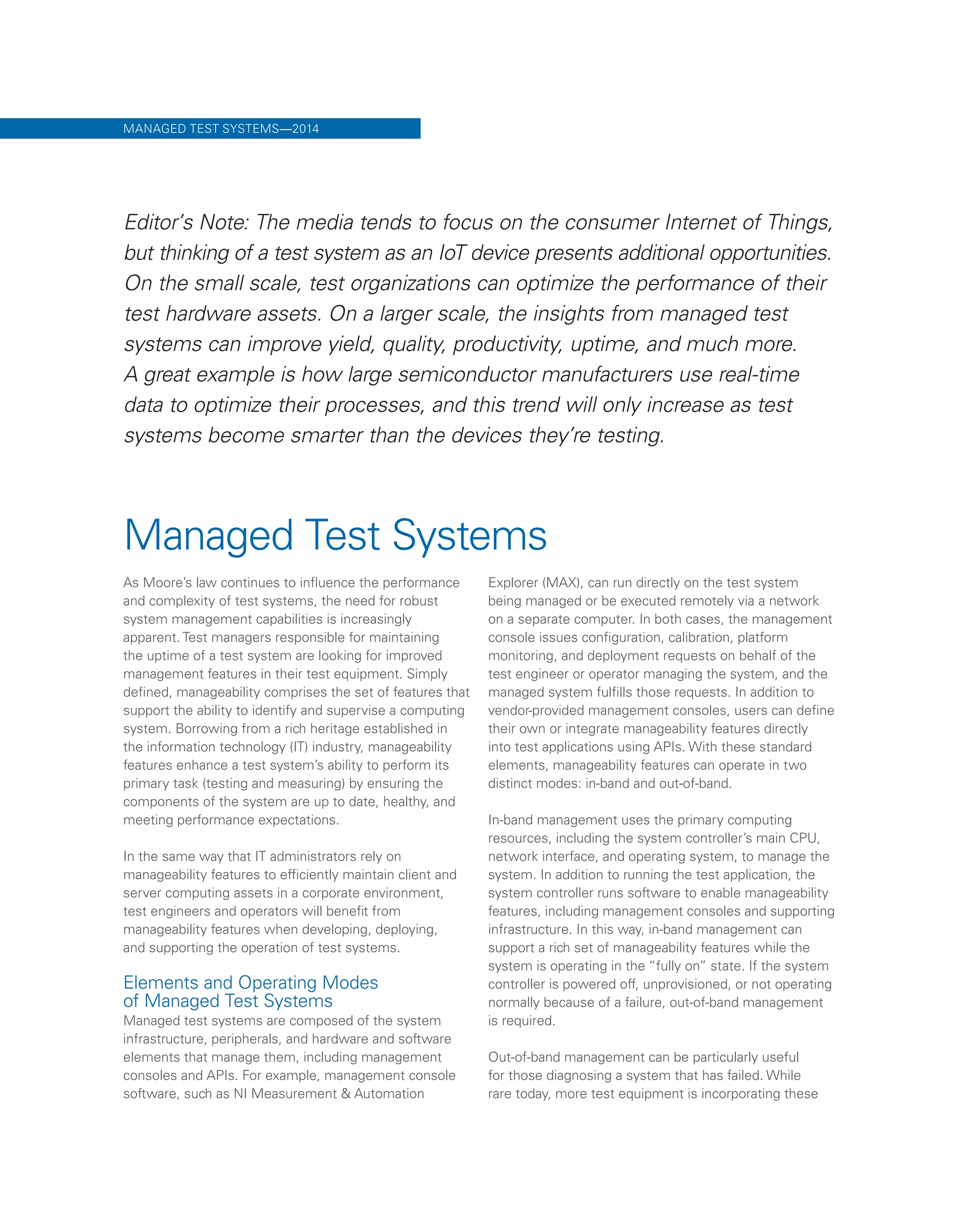 Managed Test Systems
As Moore’s law continues to influence the performance
and complexity of test systems, the need for robust
system management capabilities is increasingly
apparent. Test managers responsible for maintaining
the uptime of a test system are looking for improved
management features in their test equipment. Simply
defined, manageability comprises the set of features that
support the ability to identify and supervise a computing
system. Borrowing from a rich heritage established in
the information technology (IT) industry, manageability
features enhance a test system’s ability to perform its
primary task (testing and measuring) by ensuring the
components of the system are up to date, healthy, and
meeting performance expectations.
In the same way that IT administrators rely on
manageability features to efficiently maintain client and
server computing assets in a corporate environment,
test engineers and operators will benefit from
manageability features when developing, deploying,
and supporting the operation of test systems.
Elements and Operating Modes
of Managed Test Systems
Managed test systems are composed of the system
infrastructure, peripherals, and hardware and software
elements that manage them, including management
consoles and APIs. For example, management console
software, such as NI Measurement & Automation
Explorer (MAX), can run directly on the test system
being managed or be executed remotely via a network
on a separate computer. In both cases, the management
console issues configuration, calibration, platform
monitoring, and deployment requests on behalf of the
test engineer or operator managing the system, and the
managed system fulfills those requests. In addition to
vendor-provided management consoles, users can define
their own or integrate manageability features directly
into test applications using APIs. With these standard
elements, manageability features can operate in two
distinct modes: in-band and out-of-band.
In-band management uses the primary computing
resources, including the system controller’s main CPU,
network interface, and operating system, to manage the
system. In addition to running the test application, the
system controller runs software to enable manageability
features, including management consoles and supporting
infrastructure. In this way, in-band management can
support a rich set of manageability features while the
system is operating in the “fully on” state. If the system
controller is powered off, unprovisioned, or not operating
normally because of a failure, out-of-band management
is required.
Out-of-band management can be particularly useful
for those diagnosing a system that has failed. While
rare today, more test equipment is incorporating these
MANAGED TEST SYSTEMS—2014
Editor’s Note: The media tends to focus on the consumer Internet of Things,
but thinking of a test system as an IoT device presents additional opportunities.
On the small scale, test organizations can optimize the performance of their
test hardware assets. On a larger scale, the insights from managed test
systems can improve yield, quality, productivity, uptime, and much more.
A great example is how large semiconductor manufacturers use real-time
data to optimize their processes, and this trend will only increase as test
systems become smarter than the devices they’re testing.
 