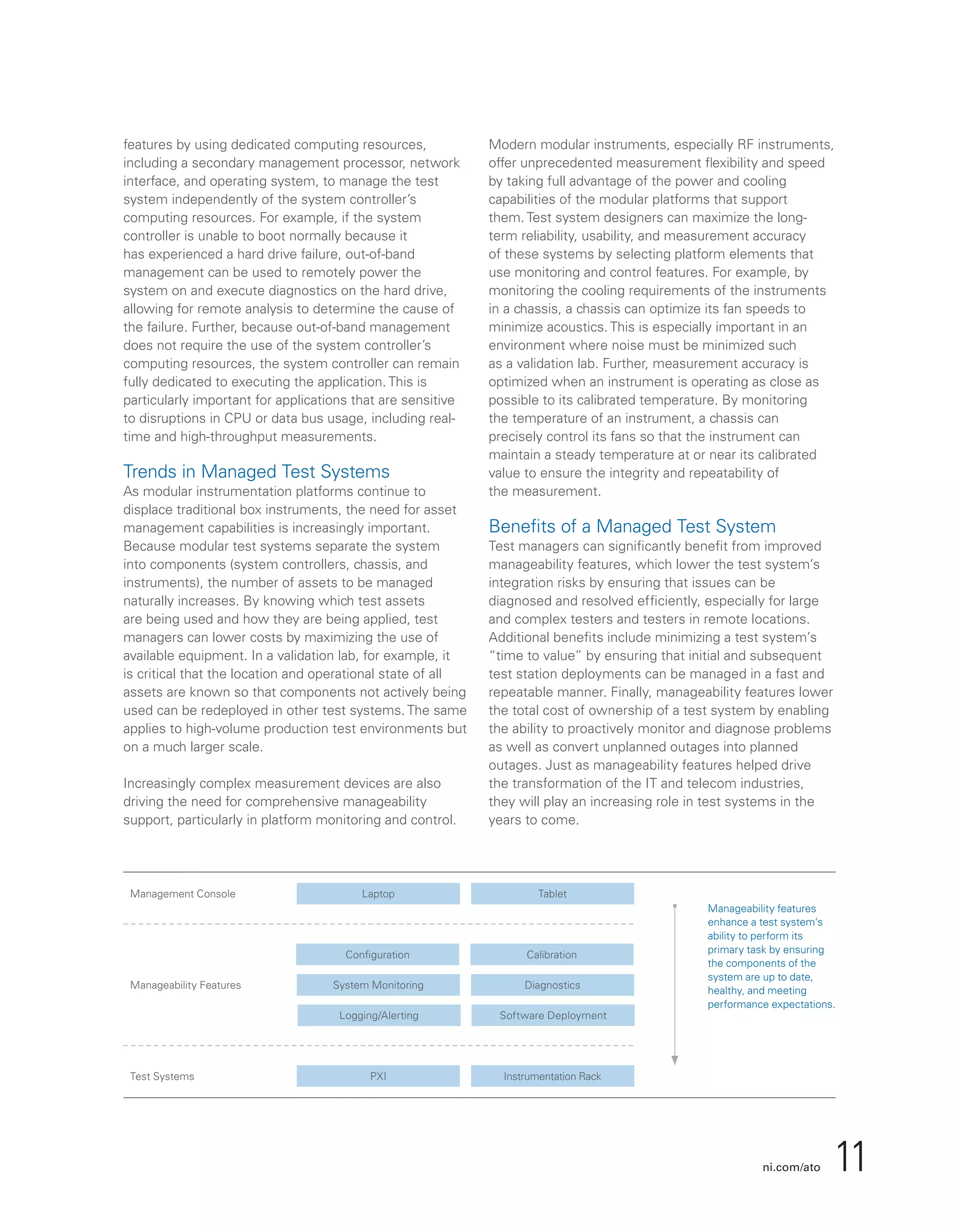 ni.com/ato 11
features by using dedicated computing resources,
including a secondary management processor, network
interface, and operating system, to manage the test
system independently of the system controller’s
computing resources. For example, if the system
controller is unable to boot normally because it
has experienced a hard drive failure, out-of-band
management can be used to remotely power the
system on and execute diagnostics on the hard drive,
allowing for remote analysis to determine the cause of
the failure. Further, because out-of-band management
does not require the use of the system controller’s
computing resources, the system controller can remain
fully dedicated to executing the application. This is
particularly important for applications that are sensitive
to disruptions in CPU or data bus usage, including real-
time and high-throughput measurements.
Trends in Managed Test Systems
As modular instrumentation platforms continue to
displace traditional box instruments, the need for asset
management capabilities is increasingly important.
Because modular test systems separate the system
into components (system controllers, chassis, and
instruments), the number of assets to be managed
naturally increases. By knowing which test assets
are being used and how they are being applied, test
managers can lower costs by maximizing the use of
available equipment. In a validation lab, for example, it
is critical that the location and operational state of all
assets are known so that components not actively being
used can be redeployed in other test systems. The same
applies to high-volume production test environments but
on a much larger scale.
Increasingly complex measurement devices are also
driving the need for comprehensive manageability
support, particularly in platform monitoring and control.
Modern modular instruments, especially RF instruments,
offer unprecedented measurement flexibility and speed
by taking full advantage of the power and cooling
capabilities of the modular platforms that support
them. Test system designers can maximize the long-
term reliability, usability, and measurement accuracy
of these systems by selecting platform elements that
use monitoring and control features. For example, by
monitoring the cooling requirements of the instruments
in a chassis, a chassis can optimize its fan speeds to
minimize acoustics. This is especially important in an
environment where noise must be minimized such
as a validation lab. Further, measurement accuracy is
optimized when an instrument is operating as close as
possible to its calibrated temperature. By monitoring
the temperature of an instrument, a chassis can
precisely control its fans so that the instrument can
maintain a steady temperature at or near its calibrated
value to ensure the integrity and repeatability of
the measurement.
Benefits of a Managed Test System
Test managers can significantly benefit from improved
manageability features, which lower the test system’s
integration risks by ensuring that issues can be
diagnosed and resolved efficiently, especially for large
and complex testers and testers in remote locations.
Additional benefits include minimizing a test system’s
“time to value” by ensuring that initial and subsequent
test station deployments can be managed in a fast and
repeatable manner. Finally, manageability features lower
the total cost of ownership of a test system by enabling
the ability to proactively monitor and diagnose problems
as well as convert unplanned outages into planned
outages. Just as manageability features helped drive
the transformation of the IT and telecom industries,
they will play an increasing role in test systems in the
years to come.
Configuration Calibration
System Monitoring Diagnostics
Logging/Alerting Software Deployment
LaptopManagement Console
Manageability Features
Test Systems
Tablet
PXI Instrumentation Rack
Manageability features
enhance a test system’s
ability to perform its
primary task by ensuring
the components of the
system are up to date,
healthy, and meeting
performance expectations.
 