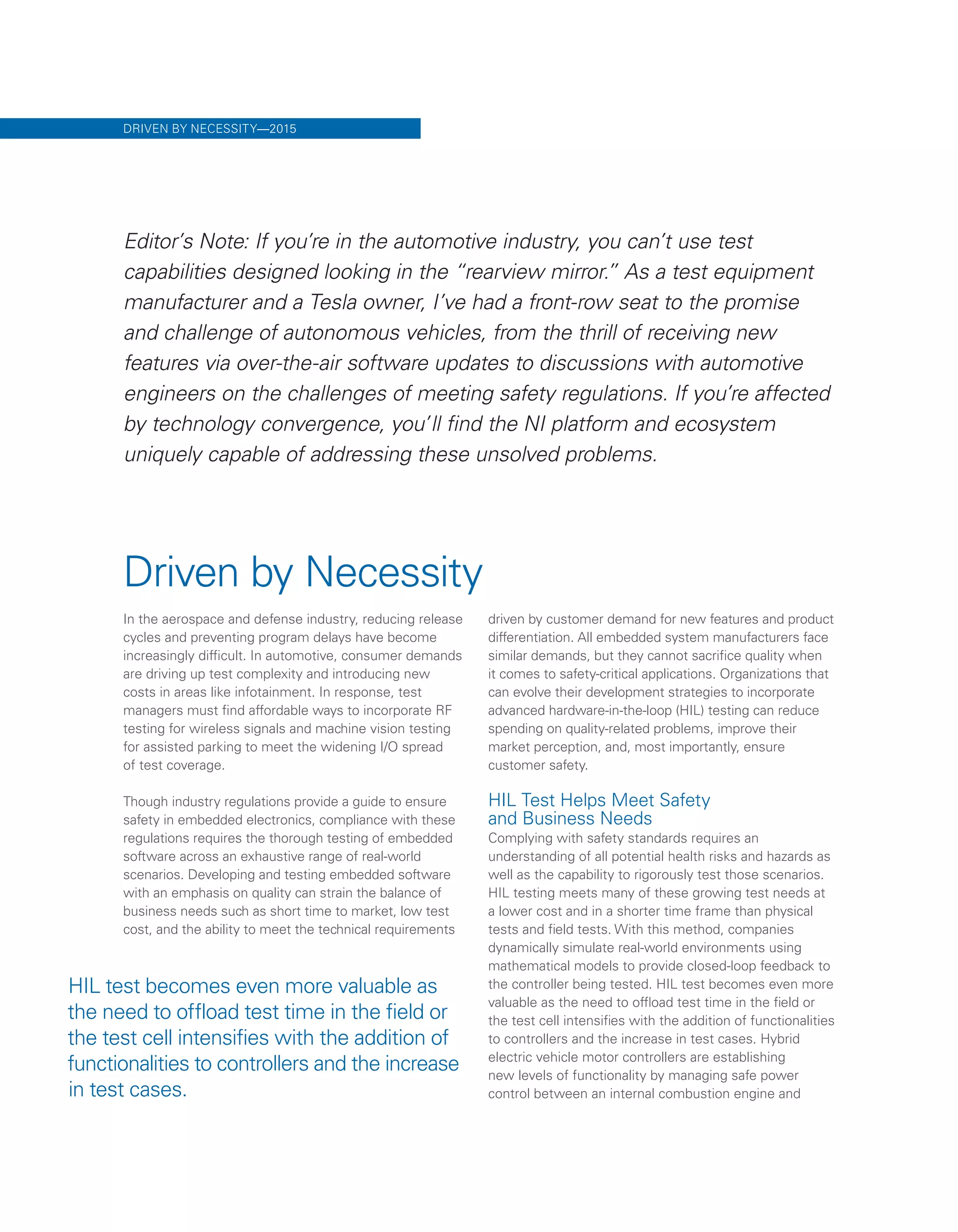 Driven by Necessity
In the aerospace and defense industry, reducing release
cycles and preventing program delays have become
increasingly difficult. In automotive, consumer demands
are driving up test complexity and introducing new
costs in areas like infotainment. In response, test
managers must find affordable ways to incorporate RF
testing for wireless signals and machine vision testing
for assisted parking to meet the widening I/O spread
of test coverage.
Though industry regulations provide a guide to ensure
safety in embedded electronics, compliance with these
regulations requires the thorough testing of embedded
software across an exhaustive range of real-world
scenarios. Developing and testing embedded software
with an emphasis on quality can strain the balance of
business needs such as short time to market, low test
cost, and the ability to meet the technical requirements
driven by customer demand for new features and product
differentiation. All embedded system manufacturers face
similar demands, but they cannot sacrifice quality when
it comes to safety-critical applications. Organizations that
can evolve their development strategies to incorporate
advanced hardware-in-the-loop (HIL) testing can reduce
spending on quality-related problems, improve their
market perception, and, most importantly, ensure
customer safety.
HIL Test Helps Meet Safety
and Business Needs
Complying with safety standards requires an
understanding of all potential health risks and hazards as
well as the capability to rigorously test those scenarios.
HIL testing meets many of these growing test needs at
a lower cost and in a shorter time frame than physical
tests and field tests. With this method, companies
dynamically simulate real-world environments using
mathematical models to provide closed-loop feedback to
the controller being tested. HIL test becomes even more
valuable as the need to offload test time in the field or
the test cell intensifies with the addition of functionalities
to controllers and the increase in test cases. Hybrid
electric vehicle motor controllers are establishing
new levels of functionality by managing safe power
control between an internal combustion engine and
HIL test becomes even more valuable as
the need to offload test time in the field or
the test cell intensifies with the addition of
functionalities to controllers and the increase
in test cases.
DRIVEN BY NECESSITY—2015
Editor’s Note: If you’re in the automotive industry, you can’t use test
capabilities designed looking in the “rearview mirror.” As a test equipment
manufacturer and a Tesla owner, I’ve had a front-row seat to the promise
and challenge of autonomous vehicles, from the thrill of receiving new
features via over-the-air software updates to discussions with automotive
engineers on the challenges of meeting safety regulations. If you’re affected
by technology convergence, you’ll find the NI platform and ecosystem
uniquely capable of addressing these unsolved problems.
 