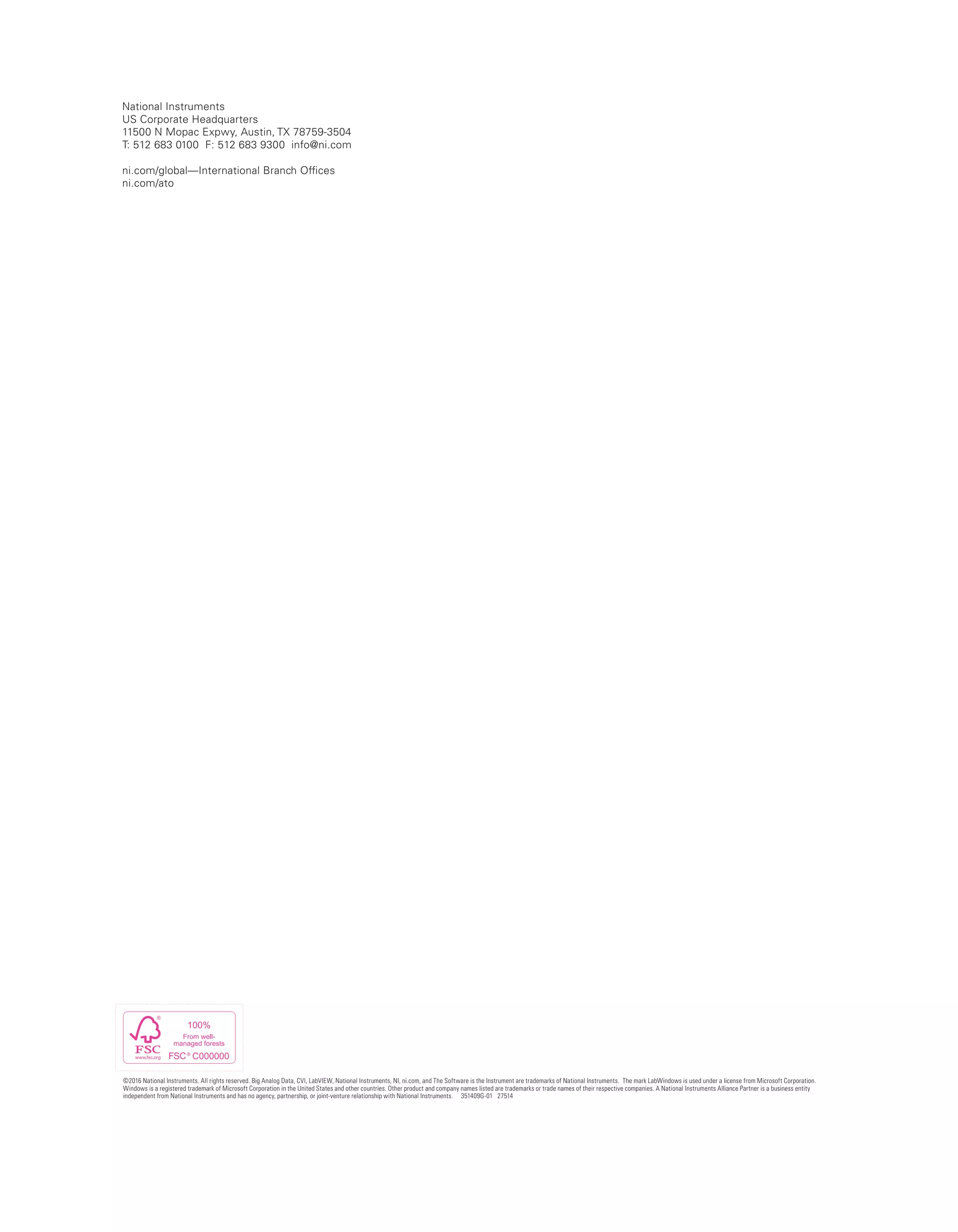 National Instruments
US Corporate Headquarters
11500 N Mopac Expwy, Austin, TX 78759-3504
T: 512 683 0100 F: 512 683 9300 info@ni.com
ni.com/global—International Branch Offices
ni.com/ato
©2016 National Instruments. All rights reserved. Big Analog Data, CVI, LabVIEW, National Instruments, NI, ni.com, and The Software is the Instrument are trademarks of National Instruments. The mark LabWindows is used under a license from Microsoft Corporation.
Windows is a registered trademark of Microsoft Corporation in the United States and other countries. Other product and company names listed are trademarks or trade names of their respective companies. A National Instruments Alliance Partner is a business entity
independent from National Instruments and has no agency, partnership, or joint-venture relationship with National Instruments. 351409G-01 27514
 